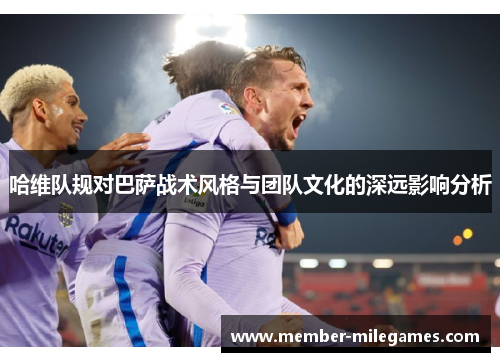 哈维队规对巴萨战术风格与团队文化的深远影响分析