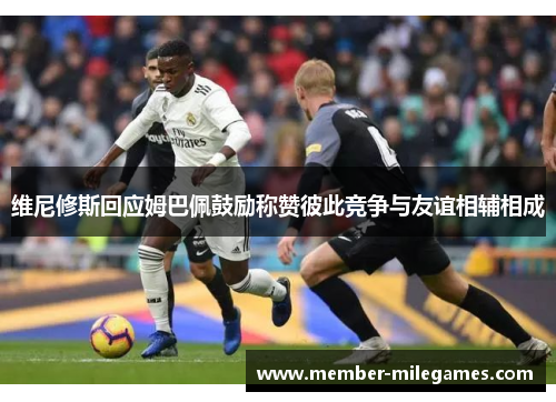 维尼修斯回应姆巴佩鼓励称赞彼此竞争与友谊相辅相成
