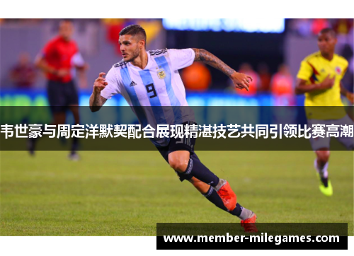 韦世豪与周定洋默契配合展现精湛技艺共同引领比赛高潮